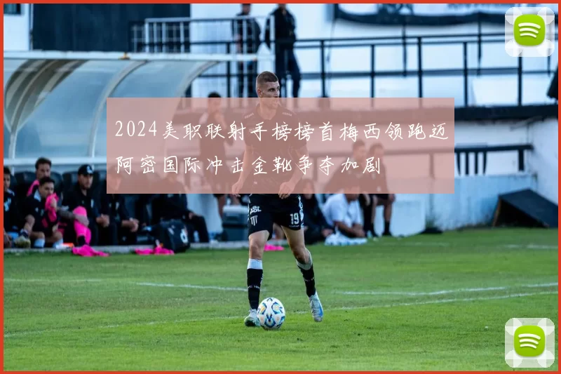 2024美职联射手榜榜首梅西领跑迈阿密国际冲击金靴争夺加剧