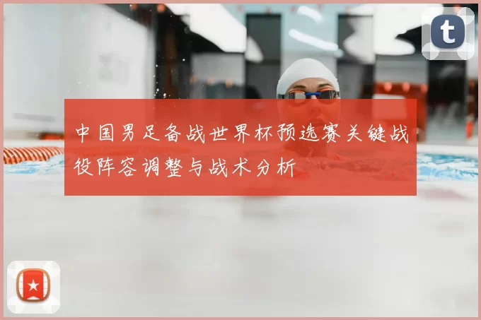 中国男足备战世界杯预选赛关键战役阵容调整与战术分析