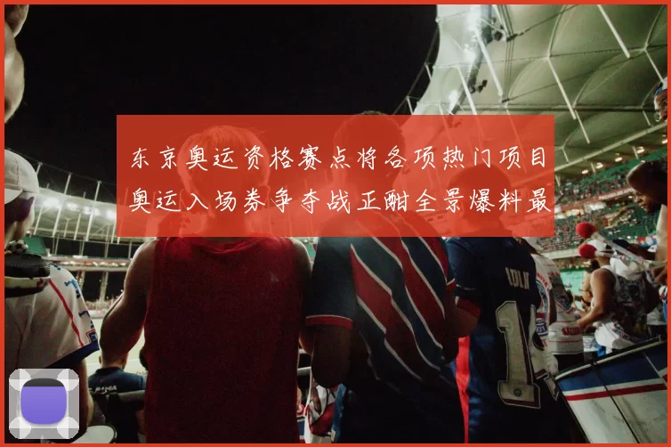 东京奥运资格赛点将各项热门项目奥运入场券争夺战正酣全景爆料最新