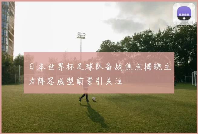 日本世界杯足球队备战焦点揭晓主力阵容成型前景引关注