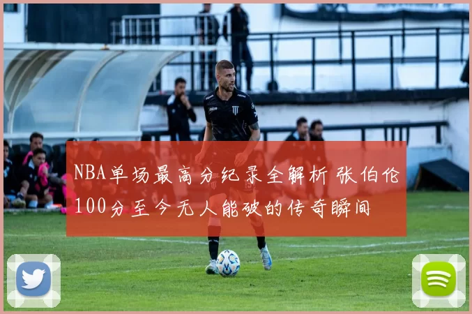 NBA单场最高分纪录全解析 张伯伦100分至今无人能破的传奇瞬间