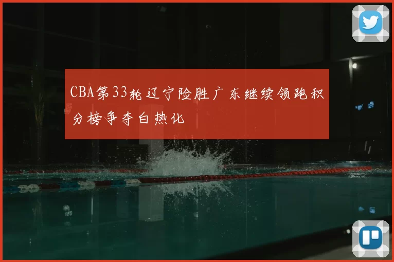CBA第33轮辽宁险胜广东继续领跑积分榜争夺白热化