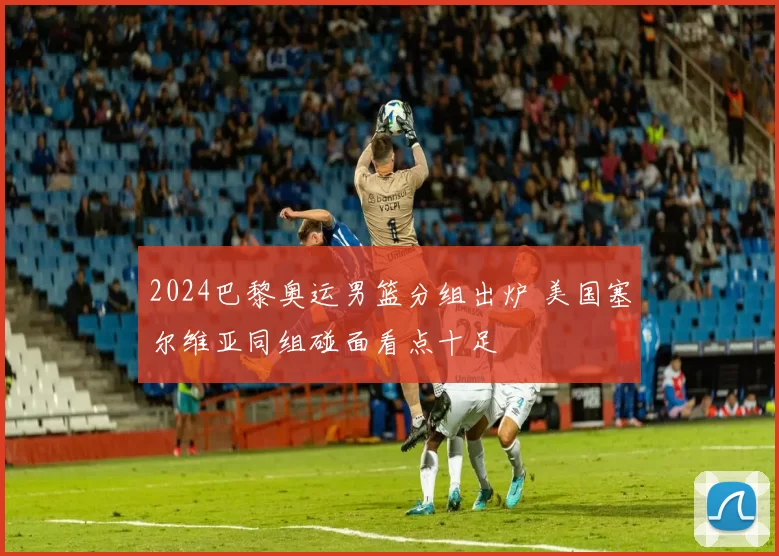 2024巴黎奥运男篮分组出炉 美国塞尔维亚同组碰面看点十足