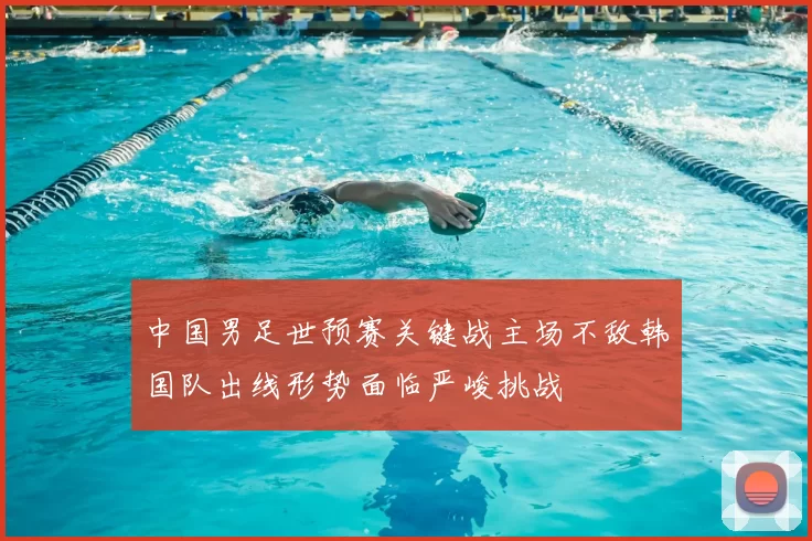 中国男足世预赛关键战主场不敌韩国队出线形势面临严峻挑战