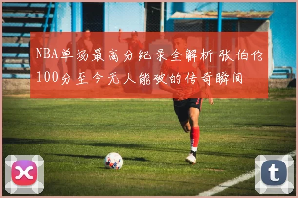 NBA单场最高分纪录全解析 张伯伦100分至今无人能破的传奇瞬间
