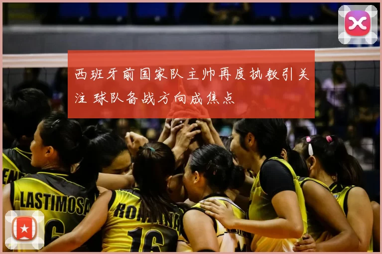 西班牙前国家队主帅再度执教引关注 球队备战方向成焦点