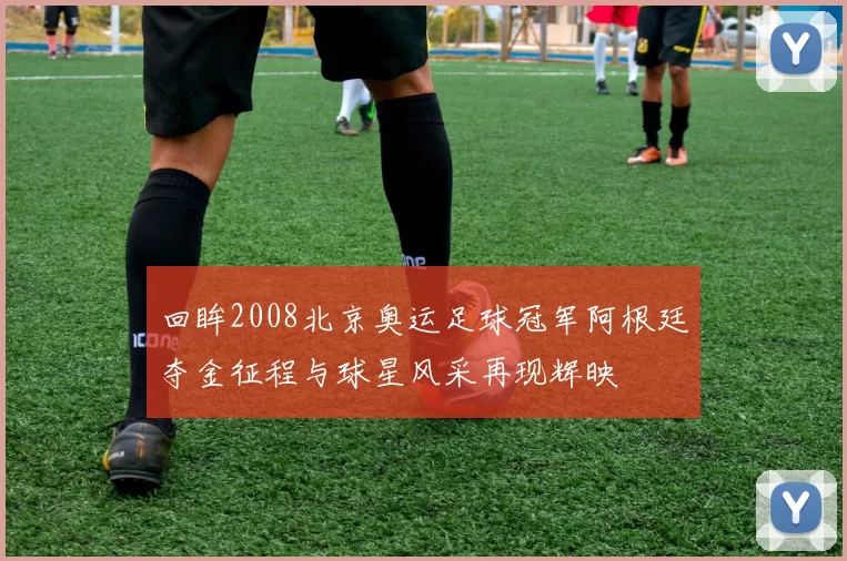 回眸2008北京奥运足球冠军阿根廷夺金征程与球星风采再现辉映