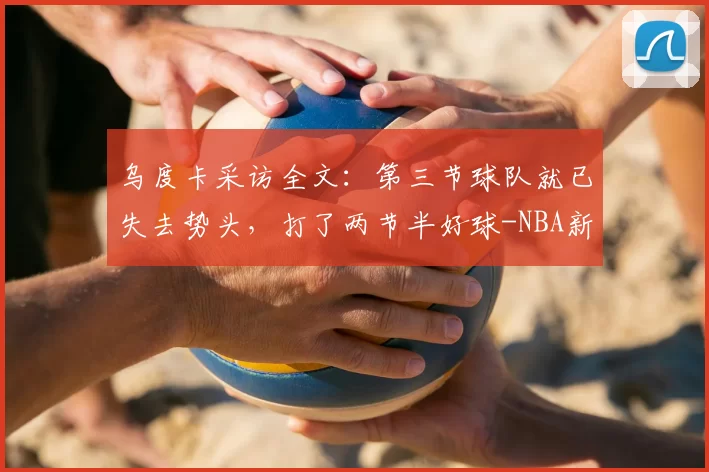 乌度卡采访全文：第三节球队就已失去势头，打了两节半好球-NBA新闻