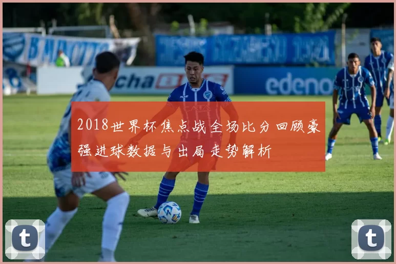 2018世界杯焦点战全场比分回顾豪强进球数据与出局走势解析
