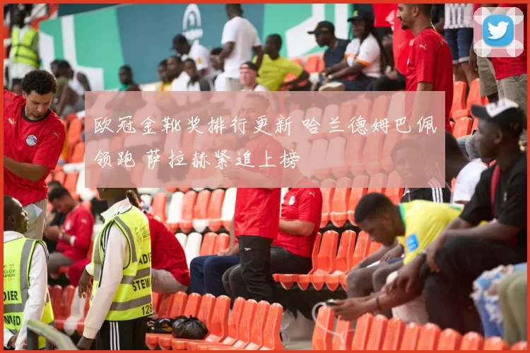 欧冠金靴奖排行更新 哈兰德姆巴佩领跑 萨拉赫紧追上榜