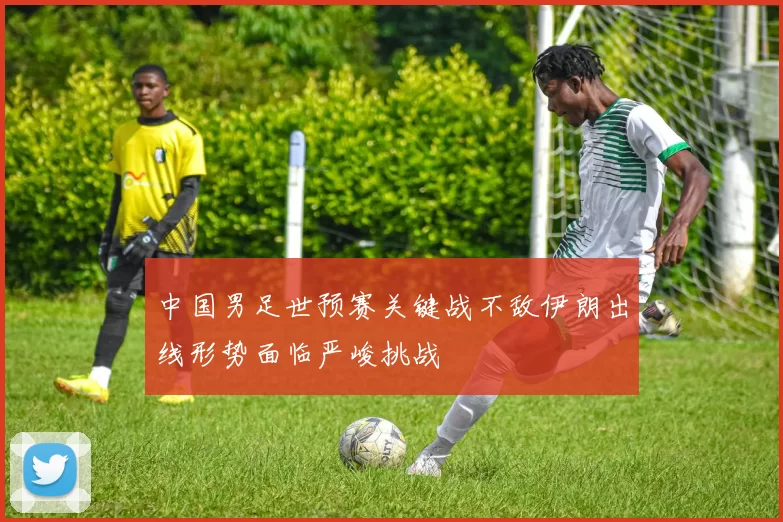 中国男足世预赛关键战不敌伊朗出线形势面临严峻挑战