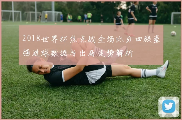 2018世界杯焦点战全场比分回顾豪强进球数据与出局走势解析