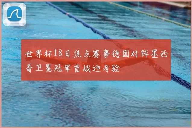 世界杯18日焦点赛事德国对阵墨西哥卫冕冠军首战迎考验