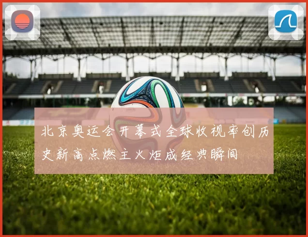 北京奥运会开幕式全球收视率创历史新高点燃主火炬成经典瞬间