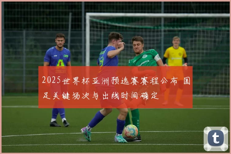 2025世界杯亚洲预选赛赛程公布 国足关键场次与出线时间确定