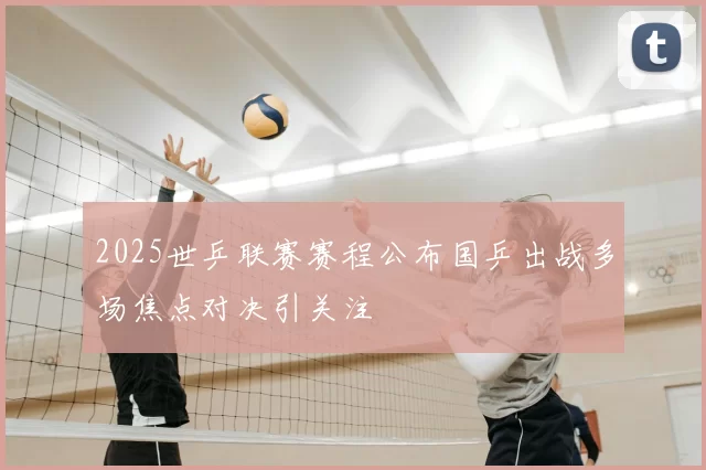 2025世乒联赛赛程公布国乒出战多场焦点对决引关注