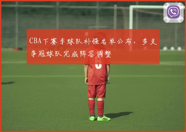 CBA下赛季球队补强名单公布，多支争冠球队完成阵容调整