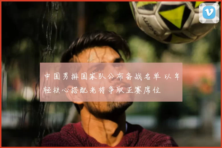 中国男排国家队公布备战名单 以年轻核心搭配老将争取正赛席位