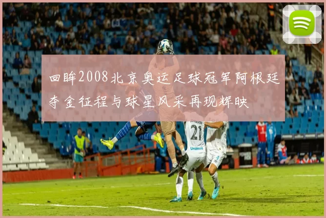 回眸2008北京奥运足球冠军阿根廷夺金征程与球星风采再现辉映