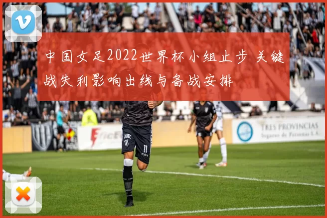 中国女足2022世界杯小组止步 关键战失利影响出线与备战安排