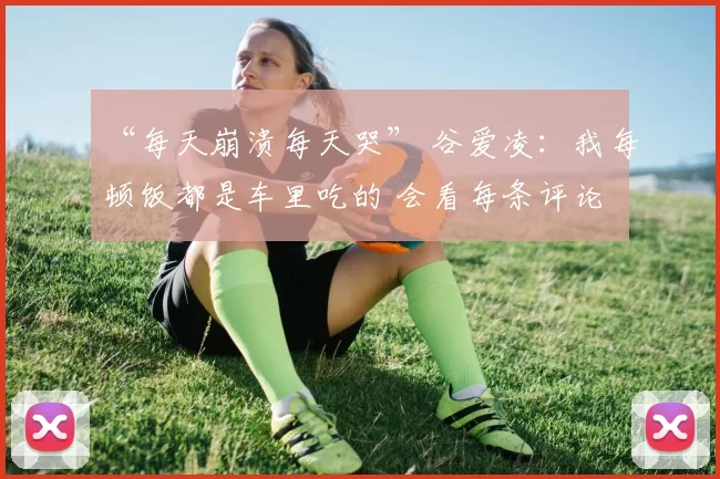 “每天崩溃每天哭” 谷爱凌:我每顿饭都是车里吃的 会看每条评论