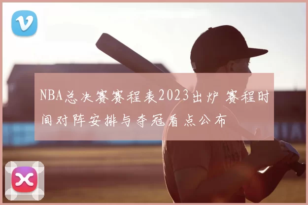 NBA总决赛赛程表2023出炉 赛程时间对阵安排与夺冠看点公布