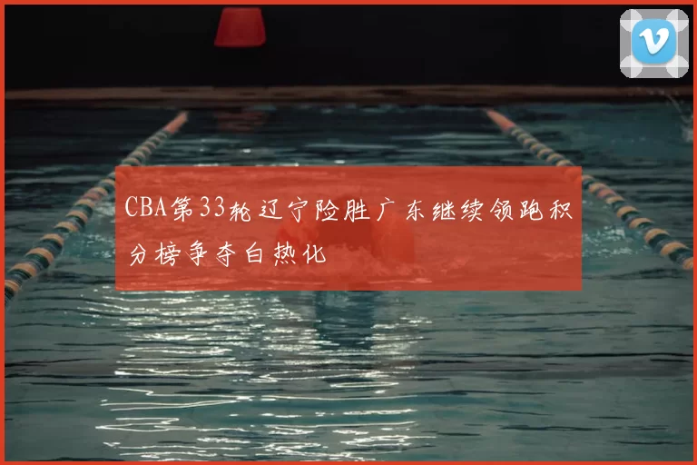 CBA第33轮辽宁险胜广东继续领跑积分榜争夺白热化