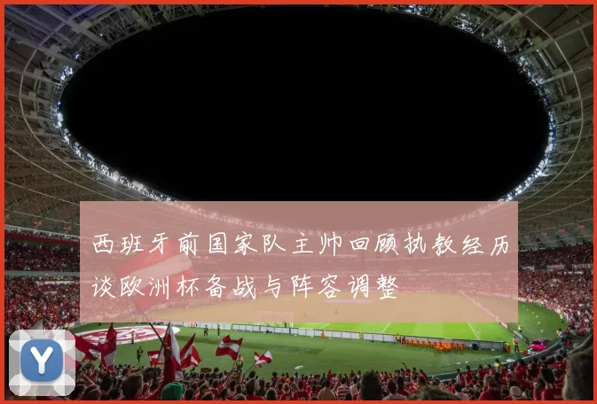 西班牙前国家队主帅回顾执教经历谈欧洲杯备战与阵容调整