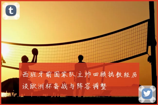 西班牙前国家队主帅回顾执教经历谈欧洲杯备战与阵容调整