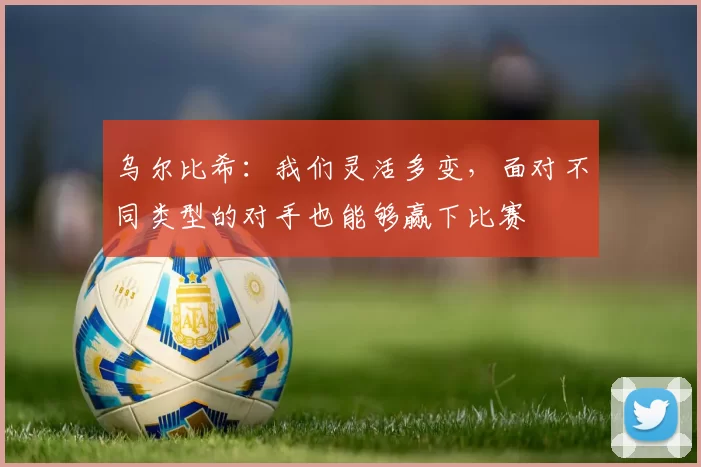 乌尔比希：我们灵活多变，面对不同类型的对手也能够赢下比赛