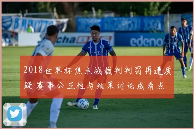 2018世界杯焦点战裁判判罚再遭质疑 赛事公正性与结果讨论成看点