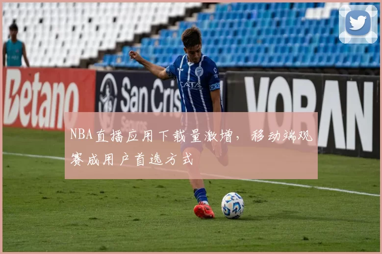 NBA直播应用下载量激增，移动端观赛成用户首选方式