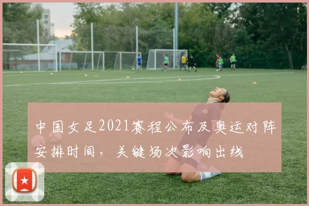 中国女足2021赛程公布及奥运对阵安排时间，关键场次影响出线