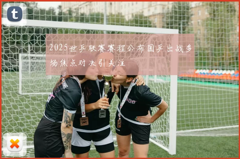 2025世乒联赛赛程公布国乒出战多场焦点对决引关注