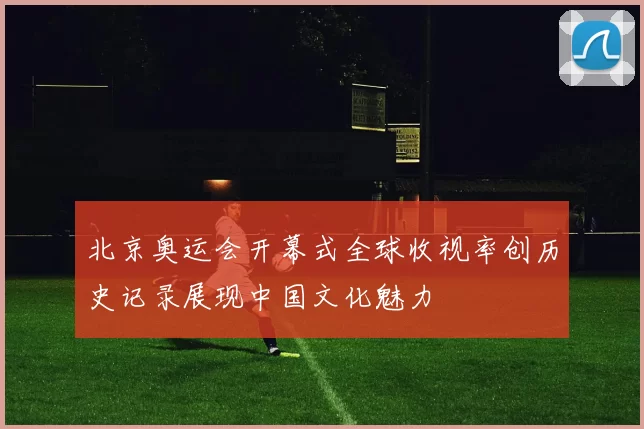 北京奥运会开幕式全球收视率创历史记录展现中国文化魅力