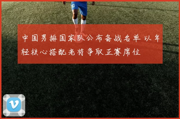 中国男排国家队公布备战名单 以年轻核心搭配老将争取正赛席位