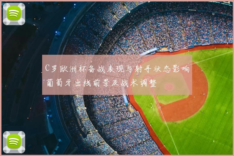 C罗欧洲杯备战表现与射手状态影响葡萄牙出线前景及战术调整