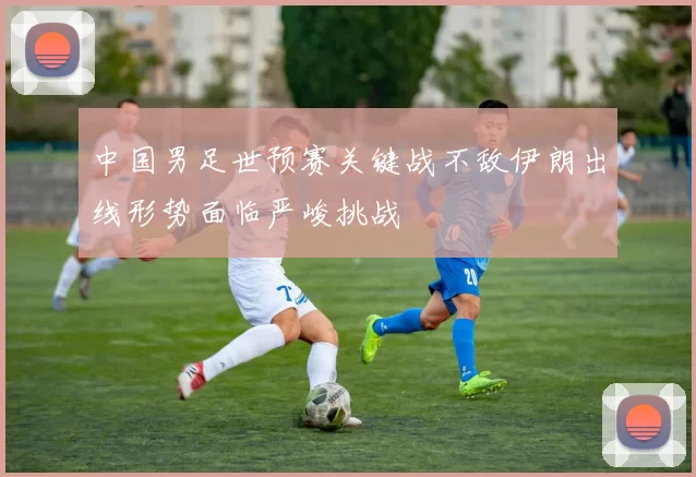 中国男足世预赛关键战不敌伊朗出线形势面临严峻挑战