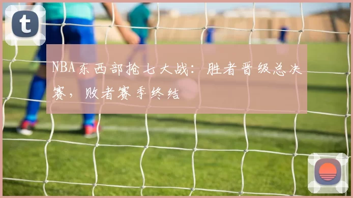 NBA东西部抢七大战：胜者晋级总决赛，败者赛季终结