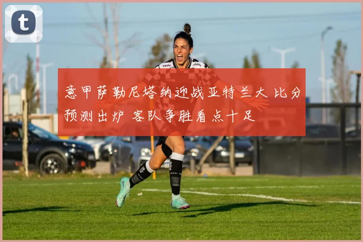 意甲萨勒尼塔纳迎战亚特兰大 比分预测出炉 客队争胜看点十足