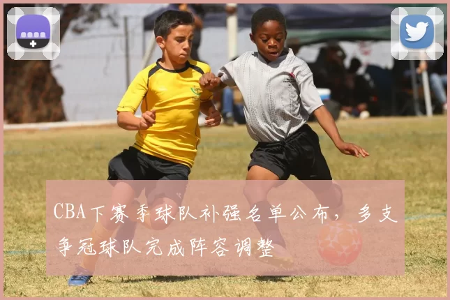 CBA下赛季球队补强名单公布，多支争冠球队完成阵容调整