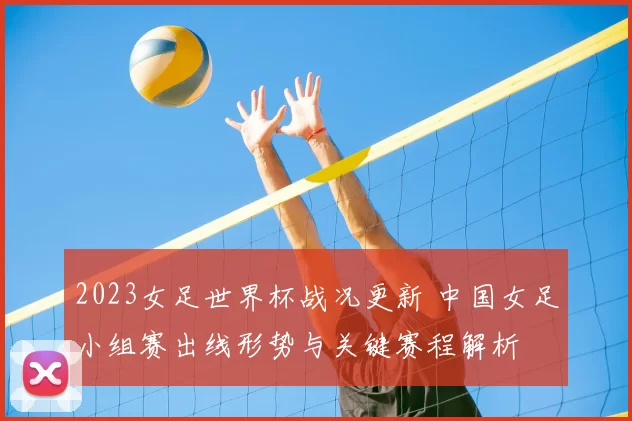 2023女足世界杯战况更新 中国女足小组赛出线形势与关键赛程解析