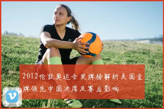 2012伦敦奥运会奖牌榜解析美国金牌领先中国次席及赛后影响