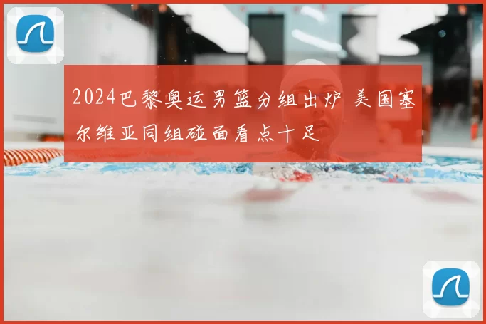 2024巴黎奥运男篮分组出炉 美国塞尔维亚同组碰面看点十足