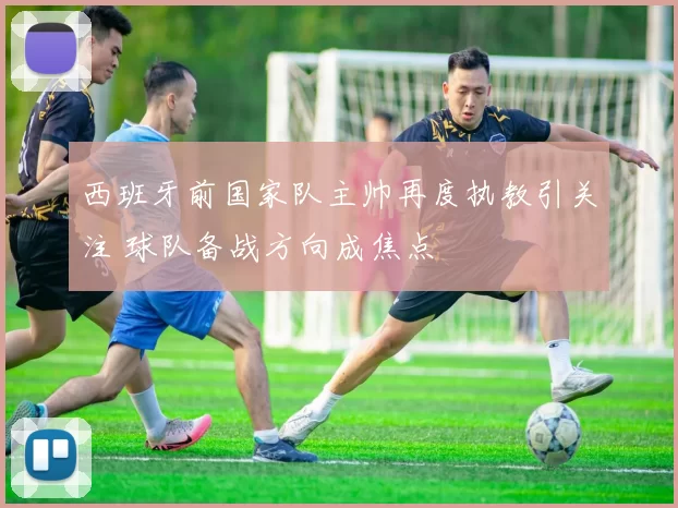 西班牙前国家队主帅再度执教引关注 球队备战方向成焦点