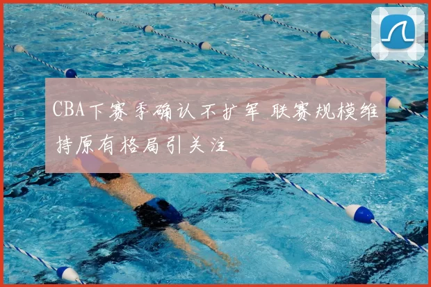 CBA下赛季确认不扩军 联赛规模维持原有格局引关注