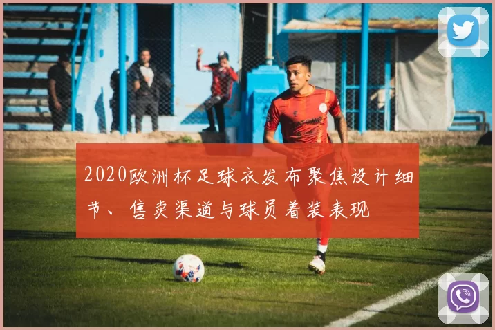 2020欧洲杯足球衣发布聚焦设计细节、售卖渠道与球员着装表现
