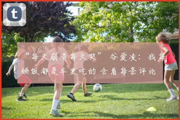 “每天崩溃每天哭” 谷爱凌：我每顿饭都是车里吃的 会看每条评论