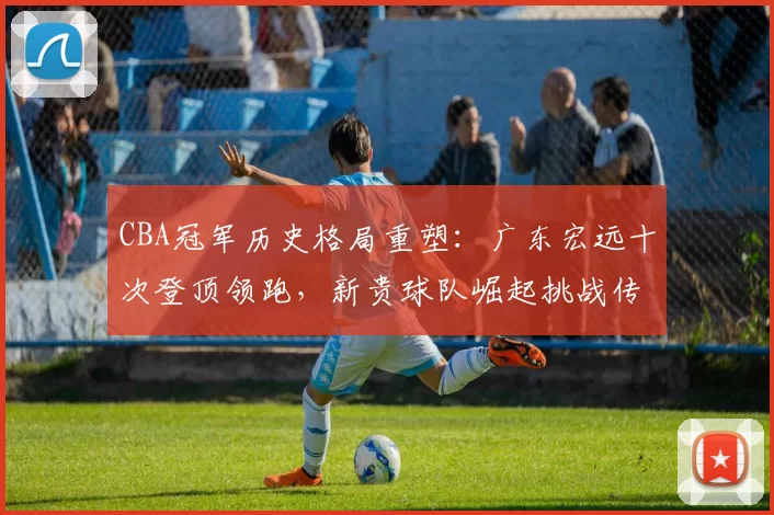 CBA冠军历史格局重塑：广东宏远十次登顶领跑，新贵球队崛起挑战传统豪强