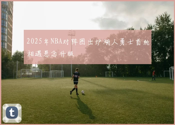 2025年NBA对阵图出炉湖人勇士首轮相遇悬念升级